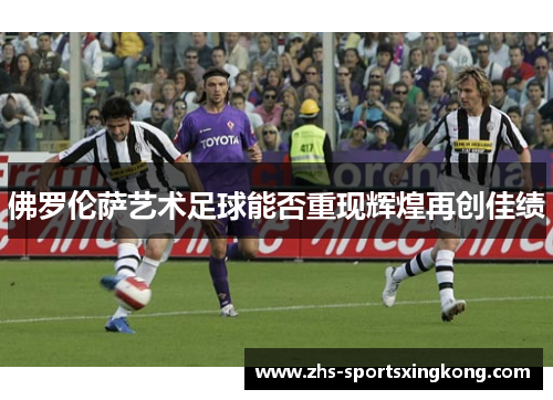 佛罗伦萨艺术足球能否重现辉煌再创佳绩