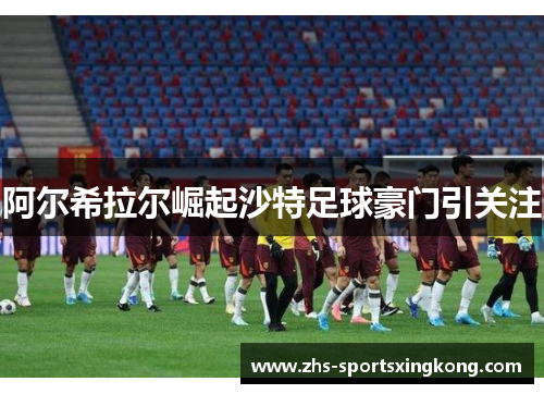 阿尔希拉尔崛起沙特足球豪门引关注