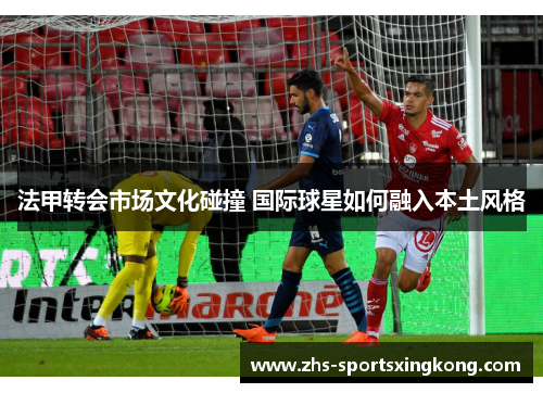 法甲转会市场文化碰撞 国际球星如何融入本土风格